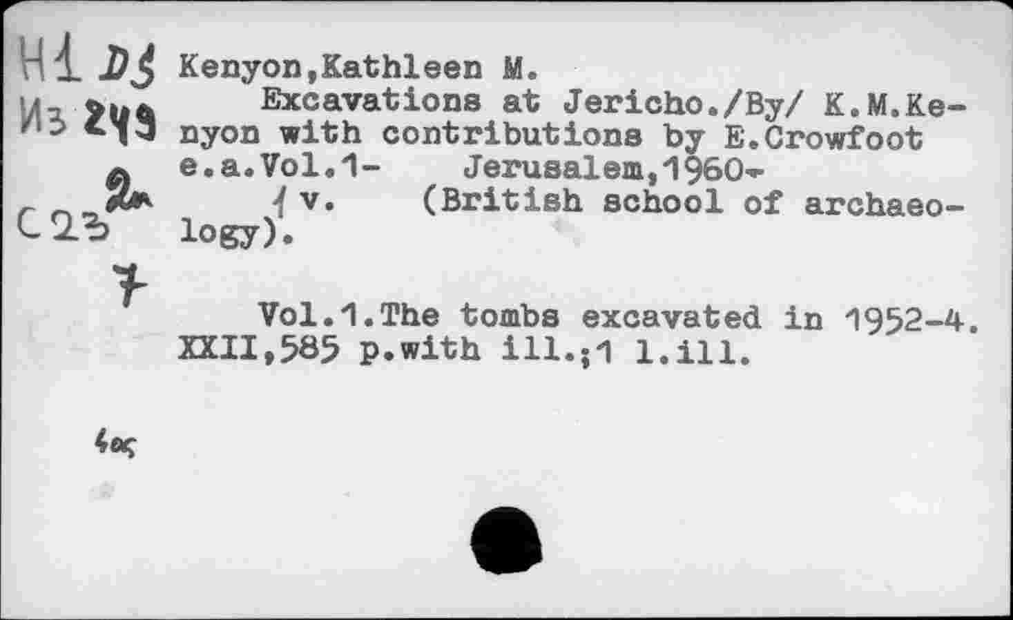 ﻿нід$ Kenyon,Kathleen M.
1-	Excavations at Jericho./By/ K.M.Ke-
/10 nyon with contributions by E.Crowfoot
a e.a.Vol.1-	Jerusaiem,I960-
<fv« (British school of archaeo-logy).
Vol.1.The tombs excavated in 1952-4.
XXII,5Ö5 p.with ill.;1 l.ill.
